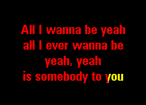 All I wanna be yeah
all I ever wanna be

yeah.yeah
is somebody to you