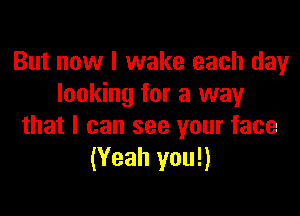 But now I wake each day
looking for a way

that I can see your face
(Yeah you!)