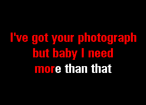 I've got your photograph

but baby I need
more than that