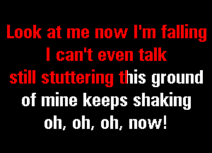 Look at me now I'm falling
I can't even talk
still stuttering this ground
of mine keeps shaking
oh, oh, oh, now!