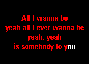 All I wanna be
yeah all I ever wanna be

yeah.yeah
is somebody to you