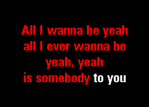 All I wanna be yeah
all I ever wanna be

yeah.yeah
is somebody to you