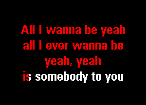All I wanna be yeah
all I ever wanna be

yeah.yeah
is somebody to you