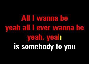 All I wanna be
yeah all I ever wanna be

yeah.yeah
is somebody to you