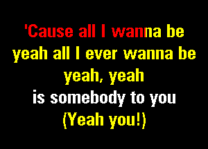 'Cause all I wanna be
yeah all I ever wanna be

yeah.yeah
is somebody to you
(Yeah you!)