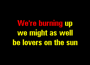 We're burning up

we might as well
he lovers on the sun