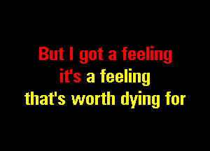 But I got a feeling

it's a feeling
that's worth dying for