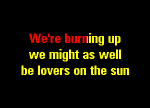 We're burning up

we might as well
he lovers on the sun