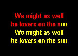 We might as well
he lovers on the sun

We might as well
he lovers on the sun