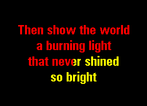 Then show the world
a burning light

that never shined
so bright