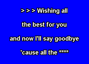 t' t' l Wishing all

the best for you

and now I'll say goodbye

'cause all the W