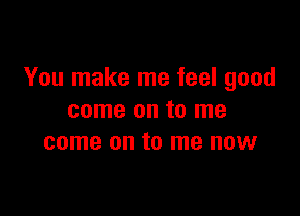 You make me feel good

come on to me
come on to me now