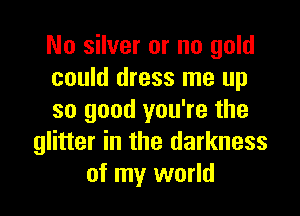 No silver or no gold
could dress me up

so good you're the
glitter in the darkness
of my world
