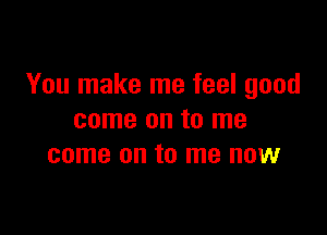 You make me feel good

come on to me
come on to me now