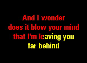 And I wonder
does it blow your mind

that I'm leaving you
far behind