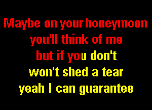 Maybe on your honeymoon
you'll think of me
but if you don't
won't shed a tear
yeah I can guarantee