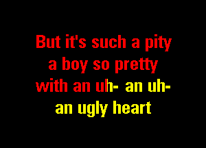 But it's such a pity
a boy so pretty

with an uh- an uh-
an ugly heart