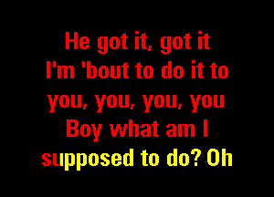 He got it, got it
I'm 'bout to do it to

you.you.you,you
Boy what am I
supposed to do? Oh