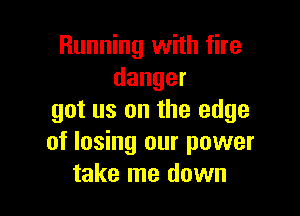 Running with fire
danger

got us on the edge
of losing our power
take me down