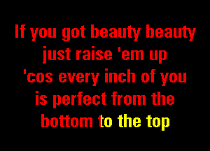 If you got beauty beauty
iust raise 'em up
'cos every inch of you
is perfect from the
bottom to the top