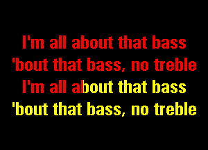 I'm all about that bass
'hout that bass, no treble
I'm all about that bass
'hout that bass, no treble