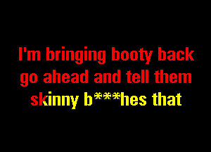 I'm bringing booty hack

go ahead and tell them
skinny hemehes that