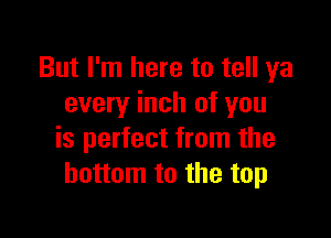 But I'm here to tell ya
every inch of you

is perfect from the
bottom to the top