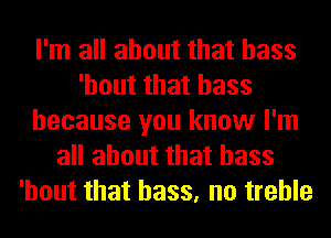 I'm all about that bass
'hout that bass
because you know I'm
all about that bass
'hout that bass, no treble