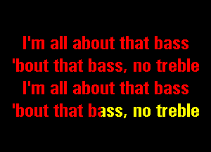 I'm all about that bass
'hout that bass, no treble
I'm all about that bass
'hout that bass, no treble