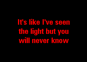 It's like I've seen

the light but you
will never know