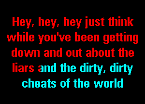 Hey, hey, hey iust think
while you've been getting
down and out about the
liars and the dirty, dirty
cheats of the world