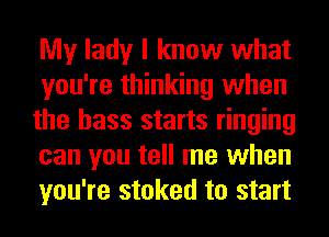 My lady I know what
you're thinking when
the bass starts ringing
can you tell me when
you're stoked to start