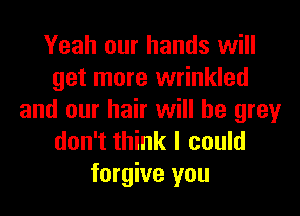 Yeah our hands will
get more wrinkled
and our hair will he grey
don't think I could
forgive you