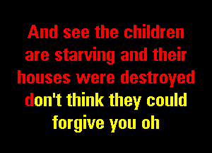 And see the children
are starving and their
houses were destroyed
don't think they could
forgive you oh