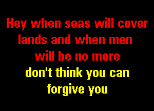 Hey when seas will cover
lands and when men
will he no more
don't think you can
forgive you