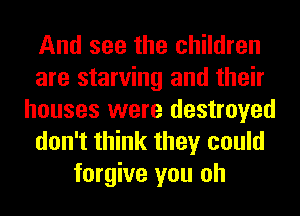 And see the children
are starving and their
houses were destroyed
don't think they could
forgive you oh