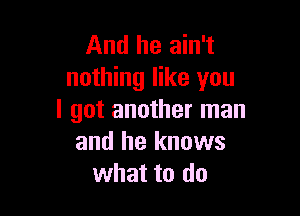 And he ain't
nothing like you

I got another man
and he knows
what to do