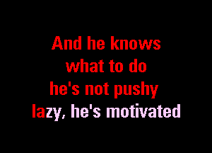 And he knows
what to do

he's not pushy
lazy. he's motivated