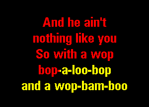 And he ain't
nothing like you

So with a wop
bop-a-loo-hop
and a wop-ham-hoo