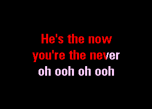 He's the now

you're the never
oh ooh oh ooh