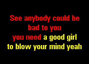See anybody could he
had to you

you need a good girl
to blow your mind yeah