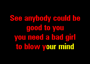 See anybody could be
good to you

you need a bad girl
to blow your mind