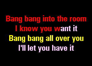 Bang hang into the room
I know you want it
Bang hang all over you
I'll let you have it