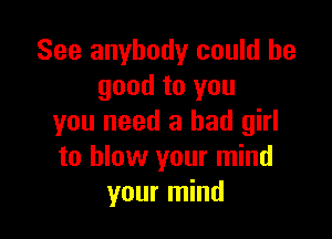 See anybody could be
good to you

you need a bad girl
to blow your mind
your mind