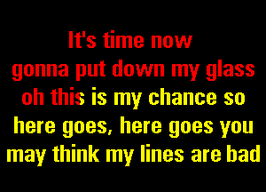 It's time now
gonna put down my glass
oh this is my chance so
here goes, here goes you
may think my lines are bad