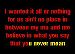 I wanted it all or nothing
for us ain't no place in
between my ma and me
believe in what you say
that you never mean