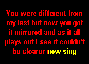 You were different from
my last but now you got
it mirrored and as it all
plays out I see it couldn't
be clearer now sing