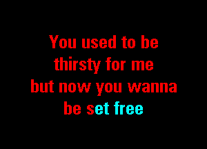 You used to he
thirsty for me

but now you wanna
be set free