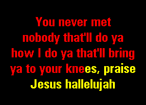 You never met
nobody that'll do ya
how I do ya that'll bring
ya to your knees, praise
Jesus halleluiah