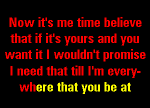 Now it's me time believe
that if it's yours and you
want it I wouldn't promise
I need that till I'm every-
where that you he at